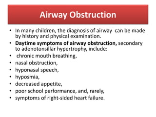 Airway Obstruction
• In many children, the diagnosis of airway can be made
by history and physical examination.
• Daytime symptoms of airway obstruction, secondary
to adenotonsillar hypertrophy, include:
• chronic mouth breathing,
• nasal obstruction,
• hyponasal speech,
• hyposmia,
• decreased appetite,
• poor school performance, and, rarely,
• symptoms of right-sided heart failure.
 