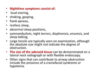 • Nighttime symptoms consist of:
• loud snoring,
• choking, gasping,
• frank apneas,
• restless sleep,
• abnormal sleep positions,
• somnambulism, night terrors, diaphoresis, enuresis, and
sleep talking.
• Large tonsils are typically seen on examination, although
the absolute size might not indicate the degree of
obstruction.
• The size of the adenoid tissue can be demonstrated on a
lateral neck radiograph or with flexible endoscopy.
• Other signs that can contribute to airway obstruction
include the presence of a craniofacial syndrome or
hypotonia.
 