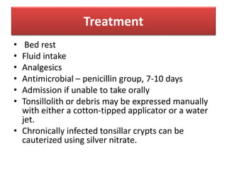 Treatment
• Bed rest
• Fluid intake
• Analgesics
• Antimicrobial – penicillin group, 7-10 days
• Admission if unable to take orally
• Tonsillolith or debris may be expressed manually
with either a cotton-tipped applicator or a water
jet.
• Chronically infected tonsillar crypts can be
cauterized using silver nitrate.
 