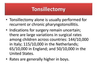 Tonsillectomy
• Tonsillectomy alone is usually performed for
recurrent or chronic pharyngotonsillitis.
• Indications for surgery remain uncertain;
there are large variations in surgical rates
among children across countries: 144/10,000
in Italy; 115/10,000 in the Netherlands;
65/10,000 in England; and 50/10,000 in the
United States.
• Rates are generally higher in boys.
 