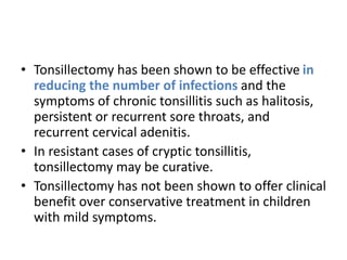 • Tonsillectomy has been shown to be effective in
reducing the number of infections and the
symptoms of chronic tonsillitis such as halitosis,
persistent or recurrent sore throats, and
recurrent cervical adenitis.
• In resistant cases of cryptic tonsillitis,
tonsillectomy may be curative.
• Tonsillectomy has not been shown to offer clinical
benefit over conservative treatment in children
with mild symptoms.
 