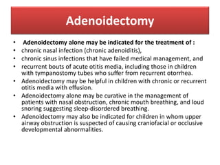 Adenoidectomy
• Adenoidectomy alone may be indicated for the treatment of :
• chronic nasal infection (chronic adenoiditis),
• chronic sinus infections that have failed medical management, and
• recurrent bouts of acute otitis media, including those in children
with tympanostomy tubes who suffer from recurrent otorrhea.
• Adenoidectomy may be helpful in children with chronic or recurrent
otitis media with effusion.
• Adenoidectomy alone may be curative in the management of
patients with nasal obstruction, chronic mouth breathing, and loud
snoring suggesting sleep-disordered breathing.
• Adenoidectomy may also be indicated for children in whom upper
airway obstruction is suspected of causing craniofacial or occlusive
developmental abnormalities.
 