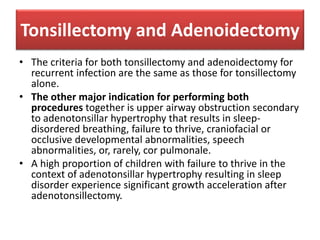 Tonsillectomy and Adenoidectomy
• The criteria for both tonsillectomy and adenoidectomy for
recurrent infection are the same as those for tonsillectomy
alone.
• The other major indication for performing both
procedures together is upper airway obstruction secondary
to adenotonsillar hypertrophy that results in sleep-
disordered breathing, failure to thrive, craniofacial or
occlusive developmental abnormalities, speech
abnormalities, or, rarely, cor pulmonale.
• A high proportion of children with failure to thrive in the
context of adenotonsillar hypertrophy resulting in sleep
disorder experience significant growth acceleration after
adenotonsillectomy.
 