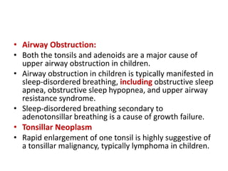 • Airway Obstruction:
• Both the tonsils and adenoids are a major cause of
upper airway obstruction in children.
• Airway obstruction in children is typically manifested in
sleep-disordered breathing, including obstructive sleep
apnea, obstructive sleep hypopnea, and upper airway
resistance syndrome.
• Sleep-disordered breathing secondary to
adenotonsillar breathing is a cause of growth failure.
• Tonsillar Neoplasm
• Rapid enlargement of one tonsil is highly suggestive of
a tonsillar malignancy, typically lymphoma in children.
 