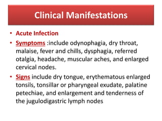 Clinical Manifestations
• Acute Infection
• Symptoms :include odynophagia, dry throat,
malaise, fever and chills, dysphagia, referred
otalgia, headache, muscular aches, and enlarged
cervical nodes.
• Signs include dry tongue, erythematous enlarged
tonsils, tonsillar or pharyngeal exudate, palatine
petechiae, and enlargement and tenderness of
the jugulodigastric lymph nodes
 