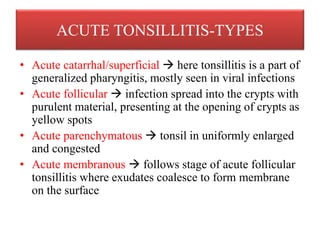 ACUTE TONSILLITIS-TYPES
• Acute catarrhal/superficial  here tonsillitis is a part of
generalized pharyngitis, mostly seen in viral infections
• Acute follicular  infection spread into the crypts with
purulent material, presenting at the opening of crypts as
yellow spots
• Acute parenchymatous  tonsil in uniformly enlarged
and congested
• Acute membranous  follows stage of acute follicular
tonsillitis where exudates coalesce to form membrane
on the surface
 