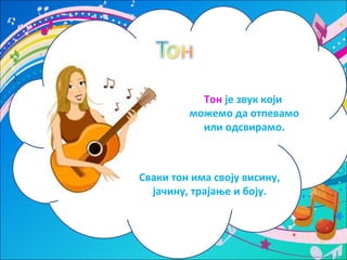 Тон је звук који 
можемо да отпевамо 
или одсвирамо. 
Сваки тон има своју висину, 
јачину, трајање и боју. 
 