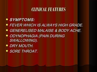 CLINICAL FEATURESCLINICAL FEATURES
 SYMPTOMS:SYMPTOMS:
 FEVER WHICH IS ALWAYS HIGH GRADE.FEVER WHICH IS ALWAYS HIGH GRADE.
 GENERELISED MALAISE & BODY ACHE.GENERELISED MALAISE & BODY ACHE.
 ODYNOPHAGIA (PAIN DURINGODYNOPHAGIA (PAIN DURING
SWALLOWING).SWALLOWING).
 DRY MOUTH.DRY MOUTH.
 SORE THROAT.SORE THROAT.
 