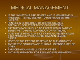 MEDICAL MANAGEMENTMEDICAL MANAGEMENT
 IF THE SYMPTOMS ARE SEVERE AND IF MEMBRANE ISIF THE SYMPTOMS ARE SEVERE AND IF MEMBRANE IS
PRESENT, IT IS NECESSARY TO HOSPITALISED THEPRESENT, IT IS NECESSARY TO HOSPITALISED THE
PATIENT.PATIENT.
 PENICILLIN IS THE DRUG OF CHOICE USUALLYPENICILLIN IS THE DRUG OF CHOICE USUALLY
SPECIALLY FOR STREPTOCOCCUS INFECTION.SPECIALLY FOR STREPTOCOCCUS INFECTION.
 ERYTHROMYCIN SHOULD BE PREFFERED IN PATIENTERYTHROMYCIN SHOULD BE PREFFERED IN PATIENT
SENSITIVE TO PENICILLIN GROUP OF ANTIBIOTIC.SENSITIVE TO PENICILLIN GROUP OF ANTIBIOTIC.
 INJECTABLE PENICILLIN LIKE CRYSTALLINE PENICILLININJECTABLE PENICILLIN LIKE CRYSTALLINE PENICILLIN
& CO-AMOXYCLAV SHOULD BE GIVEN IN SEVERE& CO-AMOXYCLAV SHOULD BE GIVEN IN SEVERE
CASES.CASES.
 MOST OF THE PATIENT RESPOND TO THE ANTIBIOTIC.MOST OF THE PATIENT RESPOND TO THE ANTIBIOTIC.
 ANTISEPTIC GARGLES AND THROAT LOZENGES MAY BEANTISEPTIC GARGLES AND THROAT LOZENGES MAY BE
GIVEN.GIVEN.
 PARACETAMOL/NIMESULIDE FOR FEVER.PARACETAMOL/NIMESULIDE FOR FEVER.
 ANTI-INFLAMMATORY FOR PAIN AND INFLAMMATION.ANTI-INFLAMMATORY FOR PAIN AND INFLAMMATION.
 