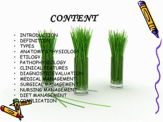 CONTENTCONTENT
• INTRODUCTION
• DEFINITION
• TYPES
• ANATOMY & PHYSIOLOGY
• ETILOGY
• PATHOPHYSIOLOGY
• CLINICAL FEATURES
• DIAGNOSTIC EVALUATION
• MEDICAL MANAGEMENT
• SURGICAL MANAGEMENT
• NURSING MANAGEMENT
• DIET MANAGEMENT
• COMPLICATION
 