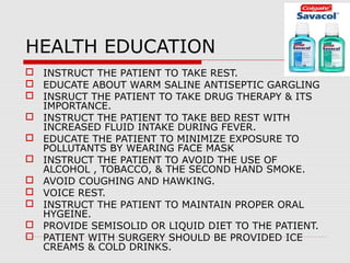 HEALTH EDUCATION
 INSTRUCT THE PATIENT TO TAKE REST.
 EDUCATE ABOUT WARM SALINE ANTISEPTIC GARGLING
 INSRUCT THE PATIENT TO TAKE DRUG THERAPY & ITS
IMPORTANCE.
 INSTRUCT THE PATIENT TO TAKE BED REST WITH
INCREASED FLUID INTAKE DURING FEVER.
 EDUCATE THE PATIENT TO MINIMIZE EXPOSURE TO
POLLUTANTS BY WEARING FACE MASK
 INSTRUCT THE PATIENT TO AVOID THE USE OF
ALCOHOL , TOBACCO, & THE SECOND HAND SMOKE.
 AVOID COUGHING AND HAWKING.
 VOICE REST.
 INSTRUCT THE PATIENT TO MAINTAIN PROPER ORAL
HYGEINE.
 PROVIDE SEMISOLID OR LIQUID DIET TO THE PATIENT.
 PATIENT WITH SURGERY SHOULD BE PROVIDED ICE
CREAMS & COLD DRINKS.
 