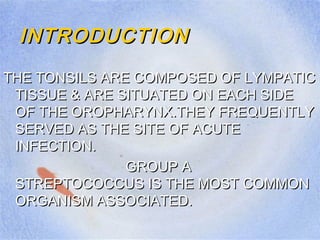 INTRODUCTIONINTRODUCTION
THE TONSILS ARE COMPOSED OF LYMPATICTHE TONSILS ARE COMPOSED OF LYMPATIC
TISSUE & ARE SITUATED ON EACH SIDETISSUE & ARE SITUATED ON EACH SIDE
OF THE OROPHARYNX.THEY FREQUENTLYOF THE OROPHARYNX.THEY FREQUENTLY
SERVED AS THE SITE OF ACUTESERVED AS THE SITE OF ACUTE
INFECTION.INFECTION.
GROUP AGROUP A
STREPTOCOCCUS IS THE MOST COMMONSTREPTOCOCCUS IS THE MOST COMMON
ORGANISM ASSOCIATED.ORGANISM ASSOCIATED.
 