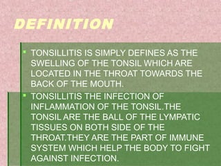 DEFINITION
 TONSILLITIS IS SIMPLY DEFINES AS THE
SWELLING OF THE TONSIL WHICH ARE
LOCATED IN THE THROAT TOWARDS THE
BACK OF THE MOUTH.
 TONSILLITIS THE INFECTION OF
INFLAMMATION OF THE TONSIL.THE
TONSIL ARE THE BALL OF THE LYMPATIC
TISSUES ON BOTH SIDE OF THE
THROAT.THEY ARE THE PART OF IMMUNE
SYSTEM WHICH HELP THE BODY TO FIGHT
AGAINST INFECTION.
 