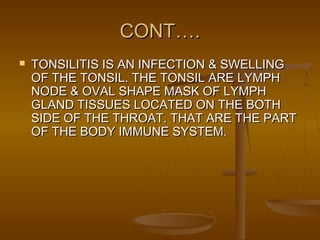 CONT….CONT….
 TONSILITIS IS AN INFECTION & SWELLINGTONSILITIS IS AN INFECTION & SWELLING
OF THE TONSIL. THE TONSIL ARE LYMPHOF THE TONSIL. THE TONSIL ARE LYMPH
NODE & OVAL SHAPE MASK OF LYMPHNODE & OVAL SHAPE MASK OF LYMPH
GLAND TISSUES LOCATED ON THE BOTHGLAND TISSUES LOCATED ON THE BOTH
SIDE OF THE THROAT. THAT ARE THE PARTSIDE OF THE THROAT. THAT ARE THE PART
OF THE BODY IMMUNE SYSTEM.OF THE BODY IMMUNE SYSTEM.
 