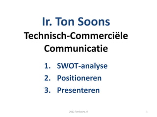 Ir. Ton Soons
Technisch-Commerciële
    Communicatie
    1. SWOT-analyse
    2. Positioneren
    3. Presenteren

         2012 TonSoons.nl   1
 