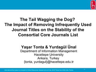 Yaşar Tonta & Yurdagül Ünal Department of Information Management Hacettepe University Ankara, Turkey   { tonta, yurdagul } @hacettepe.edu.tr The Tail Wagging the Dog?  The Impact of Removing Infrequently Used Journal Titles   on the Stability of the Consortial Core Journals List International  Symposium  on  Academic Online Resources: Assessment and Use ,  26 - 27   November  200 9 ,  Lille, France 
