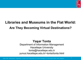 Libraries and Museums in the Flat World:
             Are They Becoming Virtual Destinations?



                                                            Yaşar Tonta
                                 Department of Information Management
                                          Hacettepe University
                                        tonta@hacettepe.edu.tr
                                 yunus.hacettepe.edu.tr/~tonta/tonta.html
                                                                                                                               -1
Sofia 2006: Globalization, Digitization, Access, and Preservation of Cultural Heritage, 8-10 November 2006, Sofia, Bulgaria.