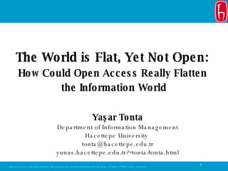 Yaşar Tonta Department of Information Management Hacettepe University  [email_address] yunus.hacettepe.edu.tr/~tonta/tonta.html The World is Flat, Yet Not Open:  How Could Open Access Really Flatten  the Information World 