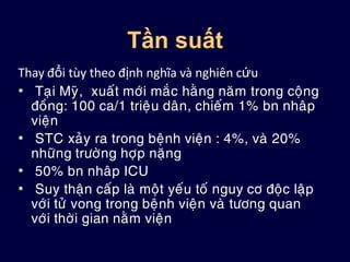 Tần suất
Thay đổi tùy theo định nghĩa và nghiên cứu
• Taïi Myõ, xuaát môùi maéc haèng naêm trong coäng
ñoàng: 100 ca/1 trieäu daân, chieám 1% bn nhaâp
vieän
• STC xaûy ra trong beänh vieän : 4%, vaø 20%
nhöõng tröôøng hôïp naëng
• 50% bn nhaâp ICU
• Suy thaän caáp laø moät yeáu toá nguy cô ñoäc laäp
vôùi töû vong trong beänh vieän vaø töông quan
vôùi thôøi gian naèm vieän
 