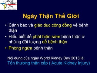 Ngày Thận Thế Giới
• Cảnh báo và giáo dục cộng đồng về bệnh
thận
• Hiểu biết để phát hiện sớm bệnh thận ở
những đối tượng dễ bệnh thận
• Phòng ngừa bệnh thận
Nội dung của ngày World Kidney Day 2013 là
Tổn thương thận cấp ( Acute Kidney Injury)
 