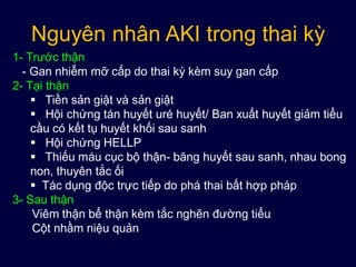 Nguyên nhân AKI trong thai kỳ
1- Trước thận
- Gan nhiễm mỡ cấp do thai kỳ kèm suy gan cấp
2- Tại thận
 Tiền sản giật và sản giật
 Hội chứng tán huyết uré huyết/ Ban xuất huyết giảm tiểu
cầu có kết tụ huyết khối sau sanh
 Hội chứng HELLP
 Thiếu máu cục bộ thận- băng huyết sau sanh, nhau bong
non, thuyên tắc ối
 Tác dụng độc trực tiếp do phá thai bất hợp pháp
3- Sau thận
Viêm thận bể thận kèm tắc nghẽn đường tiểu
Cột nhầm niệu quản
 