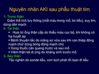 Nguyên nhân AKI sau phẫu thuật tim
1- Trước thận
Giảm thể tích lưy thông (mất máu trong mổ, lợi tiểu), suy tim,
dùng dãn mạch
2- Tại thận
 Họai tử ống thận cấp do thiếu máu cục bộ, khi không có
hạ huyết áp
 Bệnh thuyên tắc do mãng xơ vữa sau khi can thiệp động
mạch chủ/ dùng bóng động mạch chủ
 Dùng thuốc cản quang trước và sau mổ
 Viêm thận kẽ dị ứng do kháng sinh trước mổ
3- Sau thận
Tắc nghẽn do sonde tiểu, cơn kịch phát rối lọan đi tiểu
 