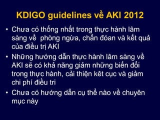 KDIGO guidelines về AKI 2012
• Chưa có thống nhất trong thực hành lâm
sàng về phòng ngừa, chẩn đóan và kết quả
của điều trị AKI
• Những hướng dẫn thực hành lâm sàng về
AKI sẽ có khả năng giảm những biến đổi
trong thực hành, cải thiện kêt cục và giảm
chi phí điều tri
• Chưa có hướng dẫn cụ thể nào về chuyên
mục này
 