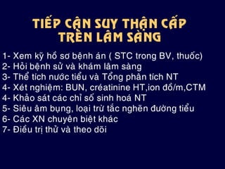 TIEÁP CAÄN SUY THAÄN CAÁP
TREÂN LAÂM SAØNG
1- Xem kyõ hoà sô beänh aùn ( STC trong BV, thuoác)
2- Hoûi beänh söû vaø khaùm laâm saøng
3- Theå tích nöôùc tieåu vaø Toång phaân tích NT
4- Xeùt nghieäm: BUN, creùatinine HT,ion ñoà/m,CTM
4- Khaûo saùt caùc chæ soá sinh hoaù NT
5- Sieâu aâm buïng, loaïi tröø taéc ngheõn ñöôøng tieåu
6- Caùc XN chuyeân bieät khaùc
7- Ñieàu trò thöû vaø theo doõi
 