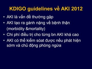 KDIGO guidelines về AKI 2012
• AKI là vấn đề thường gặp
• AKI tạo ra gánh nặng về bệnh thận
(morbidity &mortality)
• Chi phí điều trị cho từng bn AKI khá cao
• AKI có thể kiểm sóat được nếu phát hiện
sớm và chủ động phòng ngừa
 