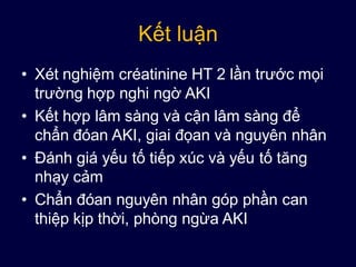 Kết luận
• Xét nghiệm créatinine HT 2 lần trước mọi
trường hợp nghi ngờ AKI
• Kết hợp lâm sàng và cận lâm sàng để
chẩn đóan AKI, giai đọan và nguyên nhân
• Đánh giá yếu tố tiếp xúc và yếu tố tăng
nhạy cảm
• Chẩn đóan nguyên nhân góp phần can
thiệp kịp thời, phòng ngừa AKI
 