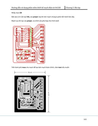 Hướng dẫn sử dụng phần mềm thiết kế mạch điện tử OrCAD Chương 5. Bài tàp 
103 
Nhấp chọn OK 
Đặt vào vị trí cần tạo VIA, các jumper này khi làm mạch chúng ta phải tiến hành hàn dây 
Mạch sau khi tạo các jumper, và chỉnh sửa phù hợp như hình dưới 
Tiến hành phủ mass cho mạch để tạo bản mạch hoàn chỉnh, chèn text nếu muốn 
 