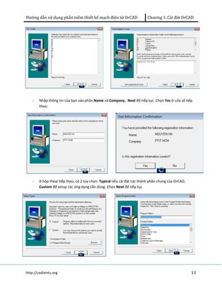 Hướng dẫn sử dụng phần mềm thiết kế mạch điện tử OrCAD Chương 1. Cài đàt OrCAD 
- Nhập thông tin của bạn vào phần Name và Company. Next để tiếp tục. Chọn Yes ở cửa sổ tiếp 
theo: 
- ở hộp thoại tiếp theo, có 2 tùy chọn: Typical nếu cài đặt các thành phần chung của OrCAD, 
Custom để setup các ứng dụng cần dùng. Chọn Next để tiếp tục 
http://codientu.org 13 
 