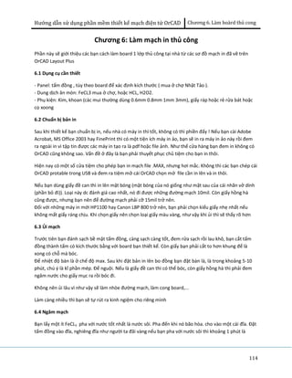 Hướng dẫn sử dụng phần mềm thiết kế mạch điện tử OrCAD Chương 6. Làm boàrd thủ cong 
114 
Chương 6: Làm mạch in thủ công 
Phần này sẽ giới thiệu các bạn cách làm board 1 lớp thủ công tại nhà từ các sơ đồ mạch in đã vẽ trên 
OrCAD Layout Plus 
6.1 Dụng cụ cần thiết 
- Panel: tấm đồng , tùy theo board để xác định kích thước ( mua ở chợ Nhật Tảo ). 
- Dung dịch ăn mòn: FeCL3 mua ở chợ, hoặc HCL, H2O2. 
- Phụ kiện: Kìm, khoan (các mui thường dùng 0.6mm 0.8mm 1mm 3mm), giấy ráp hoặc rẻ rửa bát hoặc 
cọ xoong 
6.2 Chuẩn bị bản in 
Sau khi thiết kế bạn chuẩn bị in, nếu nhà có máy in thì tốt, không có thì phiền đấy ! Nếu bạn cài Adobe 
Acrobat, MS Office 2003 hay FinePrint thì có một tiện ích máy in ảo, bạn sẽ in ra máy in ảo này rồi đem 
ra ngoài in vì tập tin được các máy in tạo ra là pdf hoặc file ảnh. Như thế cửa hàng bạn đem in không có 
OrCAD cũng không sao. Vấn đề ở đây là bạn phải thuyết phục chủ tiệm cho bạn in thôi. 
Hiện nay có một số cửa tiệm cho phép bạn in mạch file .MAX, nhưng hơi mắc. Không thì các bạn chép cái 
OrCAD protable trong USB và đem ra tiệm mở cái OrCAD chọn mở file cần in lên và in thôi. 
Nếu bạn dùng giấy đề can thì in lên mặt bóng (mặt bóng của nó giống như mặt sau của cái nhãn vở dính 
(phần bỏ đi)). Loại này dc đánh giá cao nhất, nó đi được những đường mạch 10mil. Còn giấy hồng hà 
cũng được, nhưng bạn nên để đường mạch phải cỡ 15mil trở nên. 
Đối với những máy in mới HP1100 hay Canon LBP 800 trở nên, bạn phải chọn kiểu giấy nhẹ nhất nếu 
không mất giấy ráng chịu. Khi chọn giấy nên chọn loại giấy màu vàng, như vậy khi ủi thì sẽ thấy rõ hơn 
6.3 Ủi mạch 
Trước tiên bạn đánh sạch bề mặt tấm đồng, càng sạch càng tốt, đem rửa sạch rồi lau khô, bạn cắt tấm 
đồng thành tấm có kích thước bằng với board bạn thiết kế. Còn giấy bạn phải cắt to hơn khung để là 
xong có chỗ mà bóc. 
Để nhiệt độ bàn là ở chế độ max. Sau khi đặt bản in lên bo đồng bạn đặt bàn là, là trong khoảng 5-10 
phút, chú ý là kĩ phần mép. Để nguội. Nếu là giấy đề can thì có thể bóc, còn giấy hồng hà thì phải đem 
ngâm nước cho giấy mục ra rồi bóc đi. 
Không nên ủi lâu vì như vậy sẽ làm nhòe đường mạch, làm cong board,... 
Làm càng nhiều thì bạn sẽ tự rút ra kinh ngiệm cho riêng mình 
6.4 Ngâm mạch 
Bạn lấy một ít FeCL3 pha với nước tốt nhất là nước sôi. Pha đến khi nó bão hòa. cho vào một cái đĩa. Đặt 
tấm đồng vào đĩa, nghiêng đĩa như người ta đãi vàng nếu bạn pha với nước sôi thì khoảng 1 phút là 
 