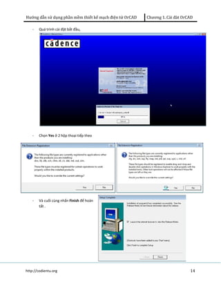 Hướng dẫn sử dụng phần mềm thiết kế mạch điện tử OrCAD Chương 1. Cài đàt OrCAD 
- Quá trình cài đặt bắt đầu, 
- Chọn Yes ở 2 hộp thoại tiếp theo 
- Và cuối cùng nhấn Finish để hoàn 
tất . 
http://codientu.org 14 
 