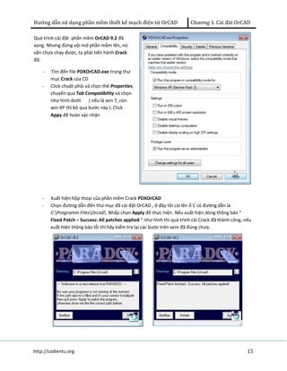 Hướng dẫn sử dụng phần mềm thiết kế mạch điện tử OrCAD Chương 1. Cài đàt OrCAD 
Quá trình cài đặt phần mềm OrCAD 9.2 đã 
xong. Nhưng đừng vội mở phần mềm lên, nó 
vãn chưa chạy được, ta phải tiến hành Crack 
đã: 
- Tìm đến file PDXOrCAD.exe trong thư 
mục Crack của CD 
- Click chuột phải và chọn thẻ Properties, 
chuyển qua Tab Compatibility và chọn 
như hình dưới ( nếu là win 7, còn 
win XP thì bỏ qua bước này ). Click 
Appy để hoàn xác nhận 
- Xuất hiện hộp thoại của phần mềm Crack PDXOrCAD 
- Chọn đường dẫn đến thư mục đã cài đặt OrCAD , ở đây tôi cài lên ổ C có đường dẫn là 
C:Programm FilesOrcad. Nhấp chọn Apply để thực hiện. Nếu xuất hiện dòng thông báo “ 
Fixed Patch – Success: All patches applied “ như hình thì quá trình cài Crack đã thành công, nếu 
xuất hiện thông báo lỗi thì hãy kiểm tra lại các bước trên xem đã đúng chưa. 
http://codientu.org 15 
 