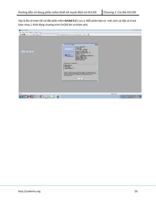 Hướng dẫn sử dụng phần mềm thiết kế mạch điện tử OrCAD Chương 1. Cài đàt OrCAD 
Vậy là đã cài hoàn tất cài đặt phần mềm OrCAD 9.2 ( Lưu ý: Mỗi phiên bản có một cách cài đặt và Crack 
khác nhau ). Khởi động chương trình OrCAD lên và khám phá. 
http://codientu.org 16 
 