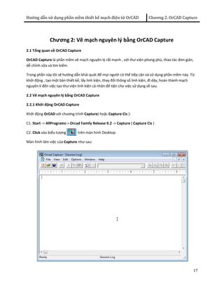 Hướng dẫn sử dụng phần mềm thiết kế mạch điện tử OrCAD Chương 2. OrCAD Capture 
17 
Chương 2: Vẽ mạch nguyên lý bằng OrCAD Capture 
2.1 Tổng quan về OrCAD Capture 
OrCAD Capture là phần mềm vẽ mạch nguyên lý rất mạnh , với thư viện phong phú, thao tác đơn giản, 
dễ chỉnh sữa và tìm kiếm. 
Trong phần này tôi sẽ hướng dẫn khái quát để mọi người có thể tiếp cận và sử dụng phần mềm này. Từ 
khởi động , tạo một bản thiết kế, lấy linh kiện, thay đổi thông số linh kiện, đi dây, hoàn thành mạch 
nguyên lí đến việc tạo thư viện linh kiện cá nhân để tiện cho việc sử dụng về sau. 
2.2 Vẽ mạch nguyên lý bằng OrCAD Capture 
2.2.1 Khởi động OrCAD Capture 
Khởi động OrCAD với chương trình Capture( hoặc Capture Cis ): 
C1. Start -> AllPrograms-> Orcad Family Release 9.2 -> Capture ( Capture Cis ) 
C2. Click vào biểu tượng trên màn hình Desktop 
Màn hình làm việc của Capture như sau: 
 