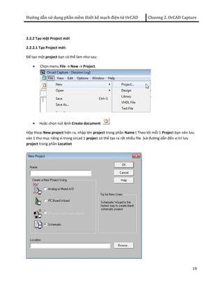 Hướng dẫn sử dụng phần mềm thiết kế mạch điện tử OrCAD Chương 2. OrCAD Capture 
18 
2.2.2 Tạo một Project mới 
2.2.2.1 Tạo Project mới: 
Để tạo một project bạn có thể làm như sau: 
· Chọn menu File -> New -> Project. 
· Hoặc chọn nút lệnh Create document 
Hộp thoại New project hiện ra, nhập tên project trong phần Name ( Theo tôi mỗi 1 Project bạn nên lưu 
vào 1 thư mục riêng vì trong orcad 1 project có thể tạo ra rất nhiều file )và đường dẫn đến vị trí lưu 
project trong phần Location 
 