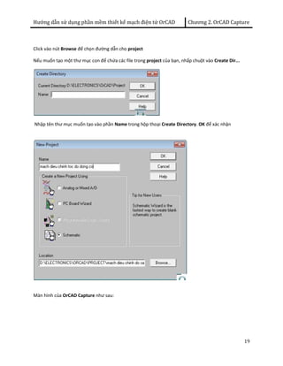 Hướng dẫn sử dụng phần mềm thiết kế mạch điện tử OrCAD Chương 2. OrCAD Capture 
19 
Click vào nút Browse để chọn đường dẫn cho project 
Nếu muốn tạo một thư mục con để chứa các file trong project của bạn, nhấp chuột vào Create Dir... 
Nhập tên thư mục muốn tạo vào phần Name trong hộp thoại Create Directory. OK để xác nhận 
Màn hình của OrCAD Capture như sau: 
 