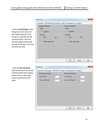 Hướng dẫn sử dụng phần mềm thiết kế mạch điện tử OrCAD Chương 2. OrCAD Capture 
21 
-Chọn lớp Grid Display: Hiện/ 
không hiện ô lưới được thể 
hiện bằng những dấu chấm 
trong các trang thiết kế hoặc 
sửa đổi linh kiện. Mục đích 
của lưới là giúp chúng ta đặt 
linh kiện & sắp xếp so cho hợp 
lí & chính xác nhất 
-Chọn lớp Pan and Zoom: 
hiện khung thoại chứa các giá 
trị để thay đổi tỉ lệ thu phóng 
hay thu nhỏ các đối tượng 
trong trang thiết kế sơ đồ 
mạch. 
 