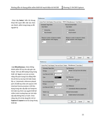 Hướng dẫn sử dụng phần mềm thiết kế mạch điện tử OrCAD Chương 2. OrCAD Capture 
22 
-Chọn lớp Select: hiển thị khung 
thoại liên quan đến việc lựa chọn 
các thành phần trong trang sơ đồ 
nguyên lý. 
-Lớp Miscellaneous: chứa những 
thành phần hỗ trợ cho việc gán các 
thuộc tính các đối tượng trong trang 
thiết kế. Ngoài ra nó còn có chức 
năng rất quan trọng là tự động hiển 
thị số thứ tự của loại linh kiện được 
lấy ra ( Automatic reference placed 
part ) & bắt tay chéo với Layout ( thẻ 
Intertool Communication ) rất hữu 
dụng trong việc sắp đặt các footprint 
linh kiện tùy thích của người thiết kế 
nhằm tránh trường hợp các linh kiện 
sắp xếp không theo ý muốn. Chức 
năng này chỉ có tác dụng khi mở cả 
Capture & Layout và xử lý cùng chung 
thiết kế. 
 
