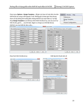 Hướng dẫn sử dụng phần mềm thiết kế mạch điện tử OrCAD Chương 2. OrCAD Capture 
23 
Chọn menu Options > Design Templace… để gán các tham số mặc định cho bản 
thiết kế & các trang sơ đồ nguyên lí mới. Những giá trị được gán theo khung 
tham số này không ảnh hưởng đến những thiết kế của mạch điện cũ. Tại hộp 
thoại Design Template ta có thể tùy chỉnh thiển thị kiểu kí tự, size của các kí tự 
hiển thị tên, giá trị , … của linh kiện. Ngoài ra chúng ta có thể đặt têncủa 
thiết kế, size của thiết kế, đơn vị đo,… 
Chọn font hiển thị kiểu ký tự thiết lập kích thước bản vẽ 
 