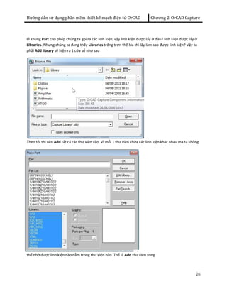 Hướng dẫn sử dụng phần mềm thiết kế mạch điện tử OrCAD Chương 2. OrCAD Capture 
Ở khung Part cho phép chúng ta gọi ra các linh kiện, vậy linh kiện được lấy ở đâu? linh kiện được lấy ở 
Libraries. Nhưng chúng ta đang thấy Libraries trống trơn thế kia thì lấy làm sao được linh kiện? Vậy ta 
phải Add library sẽ hiện ra 1 cửa sổ như sau : 
Theo tôi thì nên Add tất cả các thư viện vào. Vì mỗi 1 thư viện chứa các linh kiện khác nhau mà ta không 
26 
thể nhớ được linh kiện nào nằm trong thư viện nào. Thế là Add thư viện xong 
 