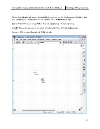Hướng dẫn sử dụng phần mềm thiết kế mạch điện tử OrCAD Chương 2. OrCAD Capture 
Từ hộp thoại Libraries, các bạn chỉ chuột vào bất kz một trong các thư viện được add ( hoặc Ctrl + A để 
chọn tất cả thư viện ) thì danh sách các linh kiện trên cửa sổ Part List sẽ xuất hiện 
Bạn đánh tên linh kiện vào khung Part để chọn linh kiện phù hợp với mạch nguyên lý 
Nhấp OK để chọn linh kiện, lúc đó cửa sổ này sẽ mất đi và linh kiện dính vào chuột của bạn 
Chọn vị trí thích hợp và nhấp chuột trái để đặt linh kiện 
27 
 