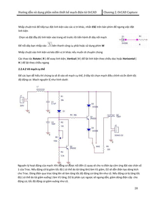 Hướng dẫn sử dụng phần mềm thiết kế mạch điện tử OrCAD Chương 2. OrCAD Capture 
28 
Nhấp chuột trái để tiếp tục đặt linh kiện vào các vị trí khác, nhấn ESC trên bàn phím để ngưng việc đặt 
linh kiện 
Chọn và đặt đầy đủ linh kiện vào trang vẽ trước rồi tiến hành đi dây nối mạch 
Để nối dây bạn nhấp vào bên thanh công cụ phải hoặc sử dụng phím W 
Nhấp chuột vào linh kiện và kéo đến vị trí khác nếu muốn di chuyên chúng 
Các thao tác Rotate ( R ) để xoay linh kiện, Vertical ( V ) để lật linh kiện theo chiều dọc hoặc Horizontal ( 
H ) để lật theo chiều ngang 
2.2.4.2 Vẽ mạch cụ thể 
Để các bạn dễ hiểu thí chúng ta sẽ đi vào vẽ mạch cụ thể, ở đây tôi chọn mạch điều chỉnh và ổn định tốc 
độ động cơ. Mach nguyên l{ như hình dưới: 
Nguyên lý hoạt động của mạch: Khi động cơ được nối đến J1 quay sẽ cho ra điện áp cảm ứng đặt vào chân số 
1 của Triac. Nếu động cở bị giảm tốc độ ( có thể do tải tăng lên) làm V1 giảm, D2 sẽ dẫn điện tạo dòng kích 
cho Triac. Dòng điện qua triac tăng lên sẽ làm tăng tốc độ động cơ tăng lên như cũ. Nếu động cơ bị tăng tốc 
độ ( có thể do tải giảm xuống ) làm V1 tăng, D2 bị phân cực ngược sẽ ngưng dẫn, giảm dòng điện cấp cho 
động cơ, tốc độ động cơ giảm xuông như cũ. 
 