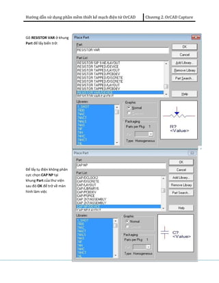 Hướng dẫn sử dụng phần mềm thiết kế mạch điện tử OrCAD Chương 2. OrCAD Capture 
Gõ RESISTOR VAR ở khung 
Part để lấy biến trở: 
Để lấy tụ điện không phân 
cực chọn CAP NP tại 
khung Part của thư viện 
sau đó OK để trở về màn 
hình làm việc 
 