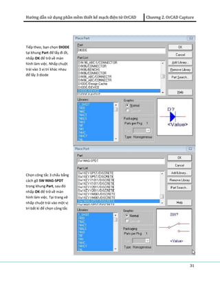 Hướng dẫn sử dụng phần mềm thiết kế mạch điện tử OrCAD Chương 2. OrCAD Capture 
31 
Tiếp theo, bạn chọn DIODE 
tại khung Part để lấy đi ốt, 
nhấp OK để trở về màn 
hình làm việc. Nhấp chuột 
trái vào 3 vị trí khác nhau 
để lấy 3 diode 
Chọn công tắc 3 chấu bằng 
cách gõ SW MAG-SPDT 
trong khung Part, sau đó 
nhấp OK để trở về màn 
hình làm việc. Tại trang vẽ 
nhấp chuột trái vào một vị 
trí bất kì để chọn công tắc 
 