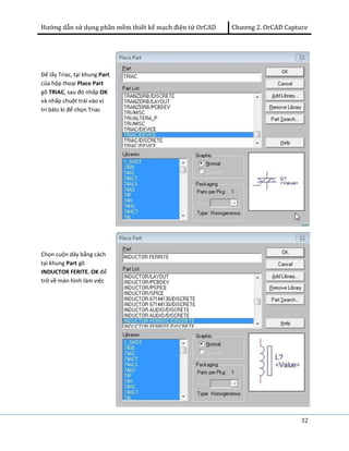 Hướng dẫn sử dụng phần mềm thiết kế mạch điện tử OrCAD Chương 2. OrCAD Capture 
32 
Để lấy Triac, tại khung Part 
của hộp thoại Place Part 
gõ TRIAC, sau đó nhấp OK 
và nhấp chuột trái vào vị 
trí bâts kì để chọn Triac 
Chọn cuộn dây bằng cách 
tại khung Part gõ 
INDUCTOR FERITE. OK để 
trở về màn hình làm việc 
 