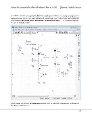 Hướng dẫn sử dụng phần mềm thiết kế mạch điện tử OrCAD Chương 2. OrCAD Capture 
35 
Các linh kiện vẫn nằm ngổn ngang thế, để có thể xoay được các linh kiện dọc, ngang, quay ngược xuôi 
các bạn chọn vào linh kiện cần xoay rồi ấn phím R, hoặc phím H, hoặc V( có thể chọn vào linh kiện kích 
phải chuột chọn Rotate = R, Mirror Horizontally = H, Mirror Vertically = V )… và sắp xếp linh kiện sao 
cho gọn để chuẩn bị nối dây. 
Để nối dây các bạn ấn phím W ( Place Wire ), con trỏ chuột sẽ thành dấu cộng và chúng ta bắt đầu nối 
dây. Xong ta được hình sau: 
 