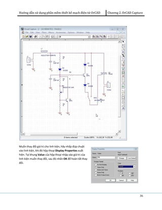 Hướng dẫn sử dụng phần mềm thiết kế mạch điện tử OrCAD Chương 2. OrCAD Capture 
36 
Muốn thay đổi giá trị cho linh kiện, hãy nhấp đúp chuột 
vào linh kiện, khi đó hộp thoại Display Properties xuất 
hiện. Tại khung Value của hộp thoại nhập vào giá trị của 
linh kiện muốn thay đổi, sau đó nhấn OK để hoàn tất thay 
đổi. 
 